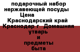 подарочный набор нержавеющей посуды › Цена ­ 12 000 - Краснодарский край, Краснодар г. Домашняя утварь и предметы быта » Посуда и кухонные принадлежности   